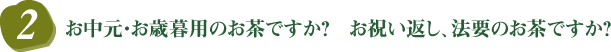 2．お中元・お歳暮用のお茶ですか？　お祝い返し、法要のお茶ですか？