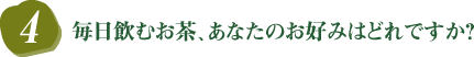 4．毎日飲むお茶、あなたのお好みはどれですか？